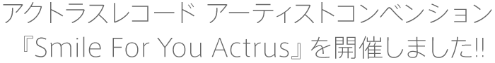 アクトラスレコード アーティストコンベンション『Smile For You Actrus』を開催しました!!